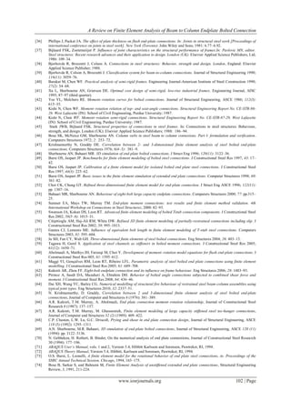 A Review on Finite Element Analysis of Beam to Column Endplate Bolted Connection
www.iosrjournals.org 102 | Page
[36] Phillips J, Packer JA. The effect of plate thickness on flush end-plate connections. In: Joints in structural steel work [Proceedings of
international conference on joints in steel work]. New York (Toronto): John Wiley and Sons; 1981: 6.77–6.92.
[37] Bijlaard FSK, Zoetemeiijer P. Influence of joint characteristics on the structural performance of frames.In: Pavlovic MN, editor.
Steel structures: Recent research advances and their application to design. London (UK): Elsevier Applied Science Publishers, Ltd;
1986: 109–34.
[38] Bjorhovde R, Brozzetti J, Colson A. Connections in steel structures: Behavior, strength and design. London, England: Elsevier
Applied Science Publisher; 1988.
[39] Bjorhovde R, Colson A, Brozzetti J. Classification system for beam-to-column connections. Journal of Structural Engineering 1990;
116(11): 3059–76.
[40] Barakat M, Chen WF. Practical analysis of semi-rigid frames. Engineering Journal-American Institute of Steel Construction 1990;
27(2): 54–68.
[41] Xu L, Sherbourne AN, Grierson DE. Optimal cost design of semi-rigid, low-rise industrial frames. Engineering Journal, AISC
1995; 87–97 (third quarter).
[42] Yee YL, Melchers RE. Moment–rotation curves for bolted connections. Journal of Structural Engineering, ASCE 1986; 112(3):
615–35.
[43] Kishi N, Chen WF. Moment–rotation relation of top- and seat-angle connections. Structural Engineering Report No. CE-STR-86-
26. West Lafayette (IN): School of Civil Engineering, Purdue University; 1987.
[44] Kishi N, Chen WF. Moment–rotation semi-rigid connections. Structural Engineering Report No. CE-STR-87-29, West Lafayette
(IN): School of Civil Engineering, Purdue University; 1987.
[45] Stark JWB, Bijlaard FSK. Structural properties of connections in steel frames. In: Connections in steel structures: Behaviour,
strength, and design. London (UK): Elsevier Applied Science Publishers; 1988: 186–94.
[46] Bose SK, McNeice GM, Sherbourne AN. Column webs in steel beam to column connexions. Part I: formulation and verification.
Computers Structures 1972; 2: 253–72.
[47] Krishnamurthy N, Graddy DE. Correlation between 2- and 3-dimensional finite element analysis of steel bolted end-plate
connections. Computers Structures 1976; 6(4–5): 381–9.
[48] Sherbourne AN, Bahaari MR. 3D simulation of end-plate bolted connections. J Struct Eng 1996; 120(11): 3122–36.
[49] Bursi OS, Jaspart JP. Benchmarks for finite element modeling of bolted steel connections. J Constructional Steel Res 1997; 43: 17–
42.
[50] Bursi OS, Jaspart JP. Calibration of a finite element model for isolated bolted end plate steel connections. J Constructional Steel
Res 1997; 44(3): 225–62.
[51] Bursi OS, Jaspart JP. Basic issues in the finite element simulation of extended end plate connections. Computer Structures 1998; 69:
361–82.
[52] Choi CK, Chung GT. Refined three-dimensional finite element model for end-plate connection. J Struct Eng ASCE 1996; 122(11):
pp. 1307–16.
[53] Bahaari MR, Sherbourne AN. Behaviour of eight-bolt large capacity endplate connections. Computers Structures 2000; 77: pp.315–
25.
[54] Sumner EA, Mays TW, Murray TM. End-plate moment connections: test results and finite element method validation. 4th
International Workshop on Connections in Steel Structures; 2000. 82–93.
[55] Swanson JA, Kokan DS, Leon RT. Advanced finite element modeling of bolted Tstub connection components. J Constructional Steel
Res 2002; 58(5–8): 1015–31.
[56] Citipitioglu AM, Haj-Ali RM, White DW. Refined 3D finite element modeling of partially-restrained connections including slip. J
Constructional Steel Res 2002; 58: 995–1013.
[57] Gantes CJ, Lemonis ME. Influence of equivalent bolt length in finite element modeling of T-stub steel connections. Computers
Structures 2003; 81: 595–604.
[58] Ju SH, Fan CY, Wub GH. Three-dimensional finite elements of steel bolted connections. Eng Structures 2004; 26: 403–13.
[59] Tagawa H, Gurel S. Application of steel channels as stiffeners in bolted moment connections. J Constructional Steel Res 2005;
61(12): 1650–71.
[60] Abolmaali A, Matthys JH, Farooqi M, Choi Y. Development of moment–rotation model equations for flush end-plate connections. J
Constructional Steel Res 005; 61: 1595–612.
[61] Maggi YI, Gonçalves RM, Leon RT, Ribeiro LFL. Parametric analysis of steel bolted end plate connections using finite element
modelling. J Constructional Steel Res 2005; 61: 689–708.
[62] Kukreti AR, Zhou FF. Eight-bolt endplate connection and its influence on frame behaviour. Eng Structures 2006; 28: 1483–93.
[63] Pirmoz A, Saedi DA, Mazaheri A, Ebrahim DH. Behavior of bolted angle connections subjected to combined shear force and
moment. J Constructional Steel Res 2008; 64: 436–46.
[64] Dai XH, Wang YC, Bailey CG. Numerical modelling of structural fire behaviour of restrained steel beam-column assemblies using
typical joint types. Eng Structures 2010; 32: 2337–51.
[65] N. Krishnamurthy, D. Graddy, Correlation between 2 and 3-dimensional finite element analysis of steel bolted end-plate
connections, Journal of Computer and Structures 6 (1976): 381–389.
[66] A.R. Kukreti, T.M. Murray, A. Abolmaali, End plate connection moment–rotation relationship, Journal of Constructional Steel
Research 8 (1987): 137–157.
[67] A.R. Kukreti, T.M. Murray, M. Ghassemieh, Finite element modeling of large capacity stiffened steel tee-hanger connections,
Journal of Computer and Structures 32 (2) (1989): 409–422.
[68] C.P. Chasten, L.W. Lu, G.C. Driscoll, Prying and shear in end plate connection design, Journal of Structural Engineering, ASCE
118 (5) (1992): 1295–1311.
[69] A.N. Sherbourne, M.R. Bahaari, 3D simulation of end-plate bolted connections, Journal of Structural Engineering, ASCE 120 (11)
(1994): pp. 3122–3136.
[70] N. Gebbeken, H. Rothert, B. Binder, On the numerical analysis of end plate connections, Journal of Constructional Steel Research
30 (1994): 177–196.
[71] ABAQUS User’s Manual, vols. 1 and 2, Version 5.4, Hibbitt Karlsson and Sorensen, Pawtreket, RI, 1994.
[72] ABAQUS Theory Manual, Version 5.4, Hibbitt, Karlsson and Sorensen, Pawtreket, RI, 1994.
[73] O.S. Bursi, L. Leonelli, A finite element model for the rotational behavior of end plate steel connections, in: Proceedings of the
SSRC Annual Technical Session, Chicago, 1994, 163–175.
[74] Bose B, Sarkar S, and Bahrami M, Finite Element Analysis of unstiffened extended end plate connections, Structural Engineering
Review, 3, 1991, 211-224.
 