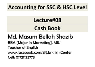 Accounting for SSC & HSC Level 
Lecture#08 
Cash Book 
Md. Masum Bellah Shazib 
BBA [Major in Marketing], MIU 
Teacher of English 
www.facebook.com/SN.English.Center 
Cell: 01721123773 
 