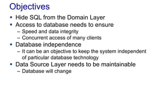 Objectives
 Hide SQL from the Domain Layer
 Access to database needs to ensure
– Speed and data integrity
– Concurrent access of many clients
 Database independence
– It can be an objective to keep the system independent
of particular database technology
 Data Source Layer needs to be maintainable
– Database will change
 