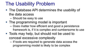 The Usability Problem
 The Database API determines the usability of
the data access
– Should be easy to use
 The programming model is important
– Does matter how efficient and good a persistence
framework is, if it is complex and cumbersome to use
 Tools may help, but should not be used to
conceal excessive complexity
– If tools are required to generate data access the
programming model is likely to be complex
 