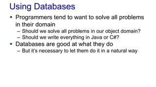 Using Databases
 Programmers tend to want to solve all problems
in their domain
– Should we solve all problems in our object domain?
– Should we write everything in Java or C#?
 Databases are good at what they do
– But it’s necessary to let them do it in a natural way
 