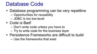 Database Code
 Database programming can be very repetitive
– Opportunities for reusability
– JDBC is too low-level
 Code is Bad!
– Don’t write code unless you have to
– Try to write code for the business layer
 Persistence Frameworks are difficult to build
– Use the frameworks that exist
 