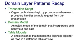 Domain Layer Patterns Recap
 Transaction Script
– Organizes business logic by procedures where each
procedure handles a single request from the
presentation
 Domain Model
– An object model of the domain that incorporates both
behaviour and data
 Table Module
– A single instance that handles the business logic for
all rows in a database table or view
 