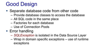 Good Design
 Separate database code from other code
– Provide database classes to access the database
– All SQL code in the same place
– Factories for each database
– Use of Connection Pools
 Error handling
– SQLException is isolated in the Data Source Layer
– Wrap in domain specific exceptions – use of runtime
exceptions
 