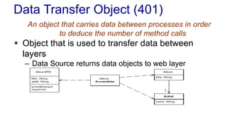 Data Transfer Object (401)
An object that carries data between processes in order
to deduce the number of method calls
 Object that is used to transfer data between
layers
– Data Source returns data objects to web layer
 