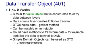 Data Transfer Object (401)
 How it Works
– Similar to Value Object but is constructed to carry
data between layers
– Data source layer creates DTO for transfer
– DTOs holds data – get/set method
– Can be mutable or immutable
– Could have methods to transform data – for example
serialize the data or convert to XML
– Simple Domain Objects can be used as DTO
• Creates dependencies
 