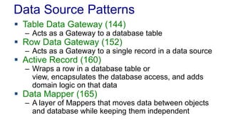 Data Source Patterns
 Table Data Gateway (144)
– Acts as a Gateway to a database table
 Row Data Gateway (152)
– Acts as a Gateway to a single record in a data source
 Active Record (160)
– Wraps a row in a database table or
view, encapsulates the database access, and adds
domain logic on that data
 Data Mapper (165)
– A layer of Mappers that moves data between objects
and database while keeping them independent
 