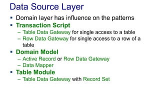 Data Source Layer
 Domain layer has influence on the patterns
 Transaction Script
– Table Data Gateway for single access to a table
– Row Data Gateway for single access to a row of a
table
 Domain Model
– Active Record or Row Data Gateway
– Data Mapper
 Table Module
– Table Data Gateway with Record Set
 