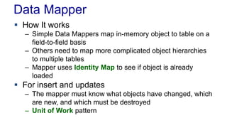 Data Mapper
 How It works
– Simple Data Mappers map in-memory object to table on a
field-to-field basis
– Others need to map more complicated object hierarchies
to multiple tables
– Mapper uses Identity Map to see if object is already
loaded
 For insert and updates
– The mapper must know what objects have changed, which
are new, and which must be destroyed
– Unit of Work pattern
 
