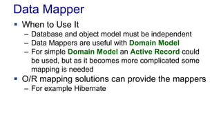 Data Mapper
 When to Use It
– Database and object model must be independent
– Data Mappers are useful with Domain Model
– For simple Domain Model an Active Record could
be used, but as it becomes more complicated some
mapping is needed
 O/R mapping solutions can provide the mappers
– For example Hibernate
 