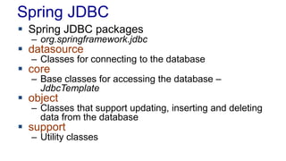 Spring JDBC
 Spring JDBC packages
– org.springframework.jdbc
 datasource
– Classes for connecting to the database
 core
– Base classes for accessing the database –
JdbcTemplate
 object
– Classes that support updating, inserting and deleting
data from the database
 support
– Utility classes
 