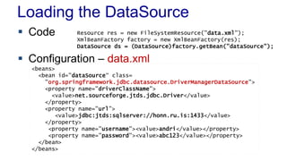 Loading the DataSource
 Code
 Configuration – data.xml
Resource res = new FileSystemResource("data.xml");
XmlBeanFactory factory = new XmlBeanFactory(res);
DataSource ds = (DataSource)factory.getBean("dataSource");
<beans>
<bean id="dataSource“ class=
"org.springframework.jdbc.datasource.DriverManagerDataSource">
<property name="driverClassName">
<value>net.sourceforge.jtds.jdbc.Driver</value>
</property>
<property name="url”>
<value>jdbc:jtds:sqlserver://honn.ru.is:1433</value>
</property>
<property name="username"><value>andri</value></property>
<property name="password"><value>abc123</value></property>
</bean>
</beans>
 