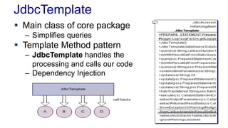 JdbcTemplate
 Main class of core package
– Simplifies queries
 Template Method pattern
– JdbcTemplate handles the
processing and calls our code
– Dependency Injection
 