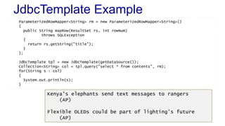 JdbcTemplate Example
ParameterizedRowMapper<String> rm = new ParameterizedRowMapper<String>()
{
public String mapRow(ResultSet rs, int rowNum)
throws SQLException
{
return rs.getString("title");
}
};
JdbcTemplate tpl = new JdbcTemplate(getDataSource());
Collection<String> col = tpl.query("select * from contents", rm);
for(String s : col)
{
System.out.println(s);
}
Kenya's elephants send text messages to rangers
(AP)
Flexible OLEDs could be part of lighting's future
(AP)
 