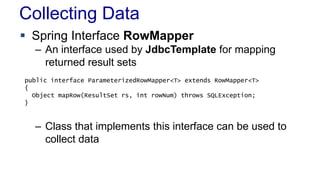 Collecting Data
 Spring Interface RowMapper
– An interface used by JdbcTemplate for mapping
returned result sets
– Class that implements this interface can be used to
collect data
public interface ParameterizedRowMapper<T> extends RowMapper<T>
{
Object mapRow(ResultSet rs, int rowNum) throws SQLException;
}
 