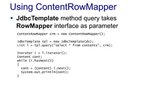 Using ContentRowMapper
 JdbcTemplate method query takes
RowMapper interface as parameter
ContentRowMapper crm = new ContentRowMapper();
JdbcTemplate tpl = new JdbcTemplate(ds);
List l = tpl.query("select * from contents", crm);
Iterator i = l.iterator();
Content cont;
while (i.hasNext())
{
cont = (Content) i.next();
System.out.println(cont);
}
 