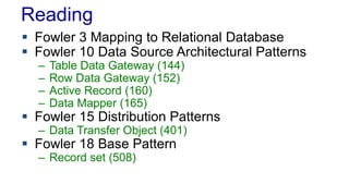 Reading
 Fowler 3 Mapping to Relational Database
 Fowler 10 Data Source Architectural Patterns
– Table Data Gateway (144)
– Row Data Gateway (152)
– Active Record (160)
– Data Mapper (165)
 Fowler 15 Distribution Patterns
– Data Transfer Object (401)
 Fowler 18 Base Pattern
– Record set (508)
 