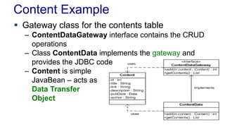 Content Example
 Gateway class for the contents table
– ContentDataGateway interface contains the CRUD
operations
– Class ContentData implements the gateway and
provides the JDBC code
– Content is simple
JavaBean – acts as
Data Transfer
Object
 