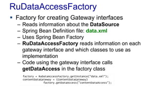 RuDataAccessFactory
 Factory for creating Gateway interfaces
– Reads information about the DataSource
– Spring Bean Definition file: data.xml
– Uses Spring Bean Factory
– RuDataAccessFactory reads information on each
gateway interface and which classes to use as
implementation
– Code using the gateway interface calls
getDataAccess in the factory class
factory = RuDataAccessFactory.getInstance("data.xml");
contentDataGateway = (ContentDataGateway)
factory.getDataAccess("contentDataAccess");
 