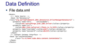 Data Definition
 File data.xml
<beans>
<!-- Data Source -->
<bean id="dataSource"
class="org.springframework.jdbc.datasource.DriverManagerDataSource" >
<property name="driv erClassName">
<value>net.sourceforge.jtds.jdbc.Driver</value></property>
<property name="url">
<value>jdbc:jtds:sqlserver://honn.ru.is:1433</value></property>
<property name="username"><value>andri</value></property>
<property name="password"><value>abc123</value></property>
</bean>
<!– Content Gateway Interface -->
<bean id="contentGateway"
class="is.ru.honn.tube.data.content.ContentData"/>
</bean>
</beans>
 