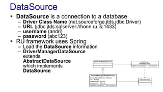 DataSource
 DataSource is a connection to a database
– Driver Class Name (net.sourceforge.jtds.jdbc.Driver)
– URL (jdbc:jtds:sqlserver://honn.ru.is:1433)
– username (andri)
– password (abc123)
 RU framework uses Spring
– Load the DataSource information
– DriverManagerDataSource
extends
AbstractDataSource
which implements
DataSource
 