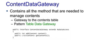 ContentDataGateway
 Contains all the method that are needed to
manage contents
– Gateway to the contents table
– Pattern Table Data Gateway
public interface ContentDataGateway extends RuDataAccess
{
public int add(Content content);
public List<Content> getContents();
}
 