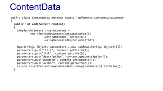 ContentData
public class ContentData extends RuData implements ContentDataGateway
{
public int add(Content content)
{
SimpleJdbcInsert insertContent =
new SimpleJdbcInsert(getDataSource())
.withTableName("contents")
.usingGeneratedKeyColumns("id");
Map<String, Object> parameters = new HashMap<String, Object>(5);
parameters.put("title", content.getTitle());
parameters.put("link", content.getLink());
parameters.put("description", content.getDescription());
parameters.put("pubdate", content.getPubDate());
parameters.put("author", content.getAuthor());
return insertContent.executeAndReturnKey(parameters).intValue();
}
 