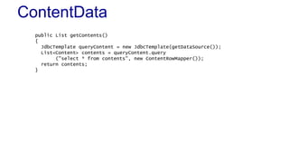 ContentData
public List getContents()
{
JdbcTemplate queryContent = new JdbcTemplate(getDataSource());
List<Content> contents = queryContent.query
("select * from contents", new ContentRowMapper());
return contents;
}
 