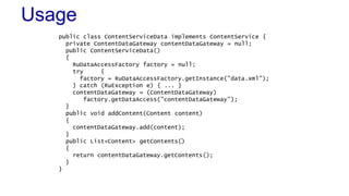 Usage
public class ContentServiceData implements ContentService {
private ContentDataGateway contentDataGateway = null;
public ContentServiceData()
{
RuDataAccessFactory factory = null;
try {
factory = RuDataAccessFactory.getInstance("data.xml");
} catch (RuException e) { ... }
contentDataGateway = (ContentDataGateway)
factory.getDataAccess("contentDataGateway");
}
public void addContent(Content content)
{
contentDataGateway.add(content);
}
public List<Content> getContents()
{
return contentDataGateway.getContents();
}
}
 