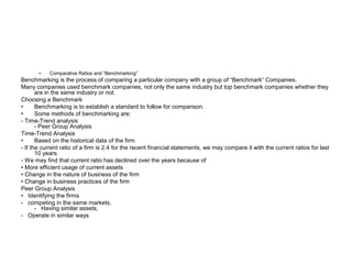 –   Comparative Ratios and “Benchmarking”
Benchmarking is the process of comparing a particular company with a group of “Benchmark” Companies.
Many companies used benchmark companies, not only the same industry but top benchmark companies whether they
       are in the same industry or not.
Choosing a Benchmark
•      Benchmarking is to establish a standard to follow for comparison.
•      Some methods of benchmarking are:
- Time-Trend analysis
       - Peer Group Analysis
Time-Trend Analysis
•      Based on the historical data of the firm
- If the current ratio of a firm is 2.4 for the recent financial statements, we may compare it with the current ratios for last
       10 years.
- We may find that current ratio has declined over the years because of
• More efficient usage of current assets
• Change in the nature of business of the firm
• Change in business practices of the firm
Peer Group Analysis
• Identifying the firms
- competing in the same markets,
       - Having similar assets,
- Operate in similar ways
 