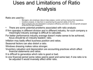 Uses and Limitations of Ratio
                Analysis
Ratio are used by :
              – Managers, who employee ratios to help analyze, control, ad thus improve their operations.
              – Creditors analysts, to help them in ascertaining the payment ability of the firm.
              – Stock analysts who are interested in company’s efficiency and return, risk and growth prospect
                of the firm for their investment.
• There are some potential problems associated with ratio analysis:
If firm operates in different division and in different industry, for such company a
     meaningful industry average is difficult to calculate.
For better performance industry average doesn’t make sense to be achieved,
     focus should be on industry leaders’ ratio.
Inflation may badly effect business position and ratios.
Seasonal factors can also distort a ratio.
Windows dressing makes ratios stronger.
Inventory valuation and depreciation are accounting practices which affect
     financial statements and ratios.
It is difficult to generalize which ratio is good or bad.
In one financial period some ratios seems good and some bad, if one ratio is to
     be adjusted it would inversely affect other ratio.
 