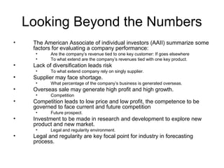 Looking Beyond the Numbers
•    The American Associate of individual investors (AAII) summarize some
     factors for evaluating a company performance:
      •     Are the company’s revenue tied to one key customer: If goes elsewhere
      •     To what extend are the company’s revenues tied with one key product.
•    Lack of diversification leads risk
      •     To what extend company rely on singly supplier.
•    Supplier may face shortage.
      •     What percentage of the company’s business is generated overseas.
•    Overseas sale may generate high profit and high growth.
      •     Competition
•    Competition leads to low price and low profit, the competence to be
     governed to face current and future competition
      •     Future prospect.
•    Investment to be made in research and development to explore new
     product and new market.
      •     Legal and regularity environment.
•    Legal and regularity are key focal point for industry in forecasting
     process.
 