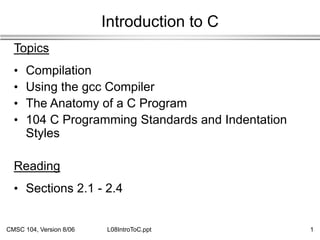CMSC 104, Version 8/06 1
L08IntroToC.ppt
Introduction to C
Topics
• Compilation
• Using the gcc Compiler
• The Anatomy of a C Program
• 104 C Programming Standards and Indentation
Styles
Reading
• Sections 2.1 - 2.4
 