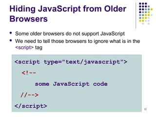 11
Hiding JavaScript from Older
Browsers
 Some older browsers do not support JavaScript
 We need to tell those browsers to ignore what is in the
<script> tag
<script type="text/javascript">
<!--
some JavaScript code
//-->
</script>
 