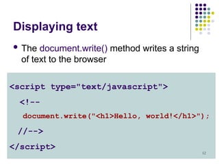 12
Displaying text
 The document.write() method writes a string
of text to the browser
<script type="text/javascript">
<!--
document.write("<h1>Hello, world!</h1>");
//-->
</script>
 