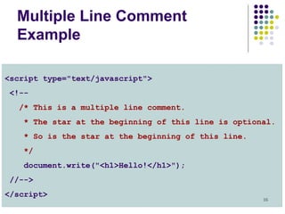 16
Multiple Line Comment
Example
<script type="text/javascript">
<!--
/* This is a multiple line comment.
* The star at the beginning of this line is optional.
* So is the star at the beginning of this line.
*/
document.write("<h1>Hello!</h1>");
//-->
</script>
 