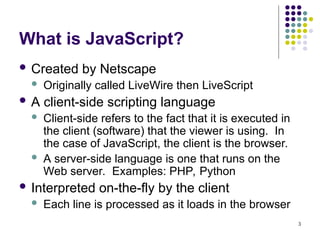 3
What is JavaScript?
 Created by Netscape
 Originally called LiveWire then LiveScript
 A client-side scripting language
 Client-side refers to the fact that it is executed in
the client (software) that the viewer is using. In
the case of JavaScript, the client is the browser.
 A server-side language is one that runs on the
Web server. Examples: PHP, Python
 Interpreted on-the-fly by the client
 Each line is processed as it loads in the browser
 