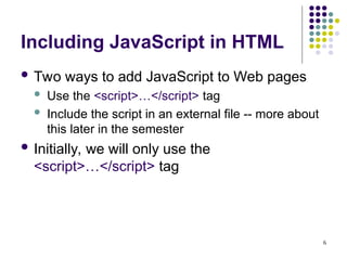 6
Including JavaScript in HTML
 Two ways to add JavaScript to Web pages
 Use the <script>…</script> tag
 Include the script in an external file -- more about
this later in the semester
 Initially, we will only use the
<script>…</script> tag
 