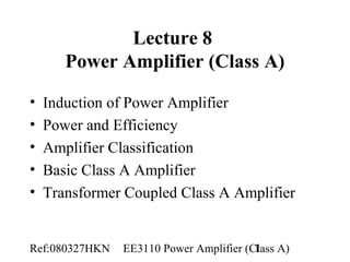 Ref:080327HKN EE3110 Power Amplifier (Class A)1
Lecture 8
Power Amplifier (Class A)
• Induction of Power Amplifier
• Power and Efficiency
• Amplifier Classification
• Basic Class A Amplifier
• Transformer Coupled Class A Amplifier
 