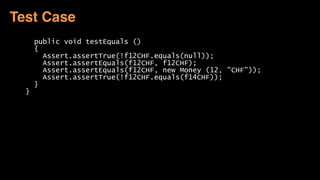 public void testEquals ()
{
Assert.assertTrue(!f12CHF.equals(null));
Assert.assertEquals(f12CHF, f12CHF);
Assert.assertEquals(f12CHF, new Money (12, "CHF"));
Assert.assertTrue(!f12CHF.equals(f14CHF));
}
}
Test Case
 