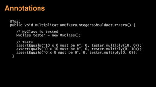 @Test
public void multiplicationOfZeroIntegersShouldReturnZero() {
// MyClass is tested
MyClass tester = new MyClass();
// Tests
assertEquals("10 x 0 must be 0", 0, tester.multiply(10, 0));
assertEquals("0 x 10 must be 0", 0, tester.multiply(0, 10));
assertEquals("0 x 0 must be 0", 0, tester.multiply(0, 0));
}
Annotations
 