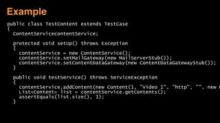 public class TestContent extends TestCase
{
ContentServicecontentService;
protected void setUp() throws Exception
{
contentService = new ContentService();
contentService.setMailGateway(new MailServerStub());
contentService.setContentDataGateway(new ContentDataGatewayStub());
}
public void testService() throws ServiceException
{
contentService.addContent(new Content(1, "Video 1", "http", "", new D
List<Content> list = contentService.getContents();
assertEquals(list.size(), 1);
}
Example
 