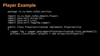 package is.ru.honn.rufan.service; 
 
import is.ru.honn.rufan.domain.Player; 
import java.util.ArrayList; 
import java.util.List; 
import java.util.logging.Logger; 
 
public class PlayerServiceStub implements PlayerService 
{ 
Logger log = Logger.getLogger(PlayerServiceStub.class.getName()); 
private List<Player> players = new ArrayList<Player>(); 
 
Player Example
 