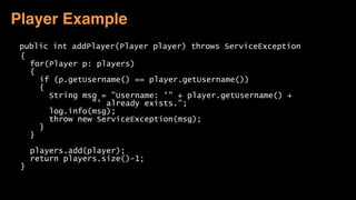 public int addPlayer(Player player) throws ServiceException 
{ 
for(Player p: players) 
{ 
if (p.getUsername() == player.getUsername()) 
{ 
String msg = "Username: '" + player.getUsername() +  
"' already exists."; 
log.info(msg); 
throw new ServiceException(msg); 
} 
} 
 
players.add(player); 
return players.size()-1; 
} 
 
Player Example
 