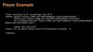 <?xml version="1.0" encoding="UTF-8"?>
<beans xmlns="http://www.springframework.org/schema/beans"
xmlns:xsi="http://www.w3.org/2001/XMLSchema-instance"
xsi:schemaLocation="http://www.springframework.org/schema/beans
beans/spring-beans.xsd">
<bean id="service"
class="is.ru.honn.rufan.service.PlayerServiceStub" />
</beans>
Player Example
 