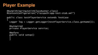 @RunWith(SpringJUnit4ClassRunner.class)
@ContextConfiguration("classpath:app-test-stub.xml")
public class testPlayerService extends TestCase
{
Logger log = Logger.getLogger(testPlayerService.class.getName());
@Autowired
private PlayerService service;
@Before
public void setUp()
{
}
Player Example
 