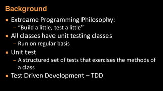 ▪ Extreame	
  Programming	
  Philosophy:	
  
– “Build	
  a	
  little,	
  test	
  a	
  little”	
  
▪ All	
  classes	
  have	
  unit	
  testing	
  classes	
  
– Run	
  on	
  regular	
  basis	
  
▪ Unit	
  test	
  
– A	
  structured	
  set	
  of	
  tests	
  that	
  exercises	
  the	
  methods	
  of	
  
a	
  class	
  
▪ Test	
  Driven	
  Development	
  –	
  TDD	
  
Background
 