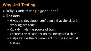 ▪ Why	
  is	
  unit	
  testing	
  a	
  good	
  idea?	
  
▪ Reasons:	
  
– Gives	
  the	
  developer	
  confidence	
  that	
  the	
  class	
  is	
  
working	
  properly	
  
– Quickly	
  finds	
  the	
  source	
  of	
  bugs	
  
– Focuses	
  the	
  developer	
  on	
  the	
  design	
  of	
  a	
  class	
  
– Helps	
  define	
  the	
  requirements	
  of	
  the	
  individual	
  
classes
Why Unit Testing
 