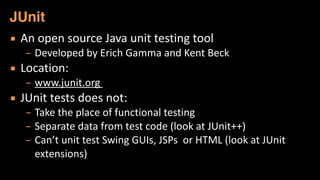 ▪ An	
  open	
  source	
  Java	
  unit	
  testing	
  tool	
  
– Developed	
  by	
  Erich	
  Gamma	
  and	
  Kent	
  Beck	
  
▪ Location:	
  	
  
– www.junit.org	
  	
  
▪ JUnit	
  tests	
  does	
  not:	
  
– Take	
  the	
  place	
  of	
  functional	
  testing	
  
– Separate	
  data	
  from	
  test	
  code	
  (look	
  at	
  JUnit++)	
  
– Can’t	
  unit	
  test	
  Swing	
  GUIs,	
  JSPs	
  	
  or	
  HTML	
  (look	
  at	
  JUnit	
  
extensions)
JUnit
 