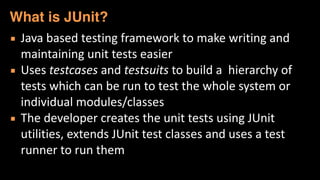 ▪ Java	
  based	
  testing	
  framework	
  to	
  make	
  writing	
  and	
  
maintaining	
  unit	
  tests	
  easier	
  
▪ Uses	
  testcases	
  and	
  testsuits	
  to	
  build	
  a	
  	
  hierarchy	
  of	
  
tests	
  which	
  can	
  be	
  run	
  to	
  test	
  the	
  whole	
  system	
  or	
  
individual	
  modules/classes	
  
▪ The	
  developer	
  creates	
  the	
  unit	
  tests	
  using	
  JUnit	
  
utilities,	
  extends	
  JUnit	
  test	
  classes	
  and	
  uses	
  a	
  test	
  
runner	
  to	
  run	
  them
What is JUnit?
 